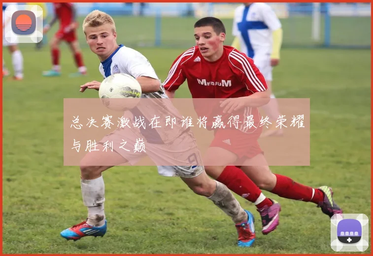 总决赛激战在即谁将赢得最终荣耀与胜利之巅