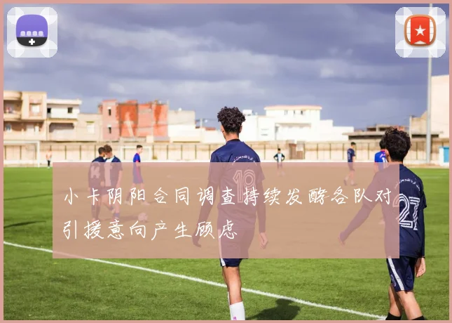 小卡阴阳合同调查持续发酵各队对引援意向产生顾虑