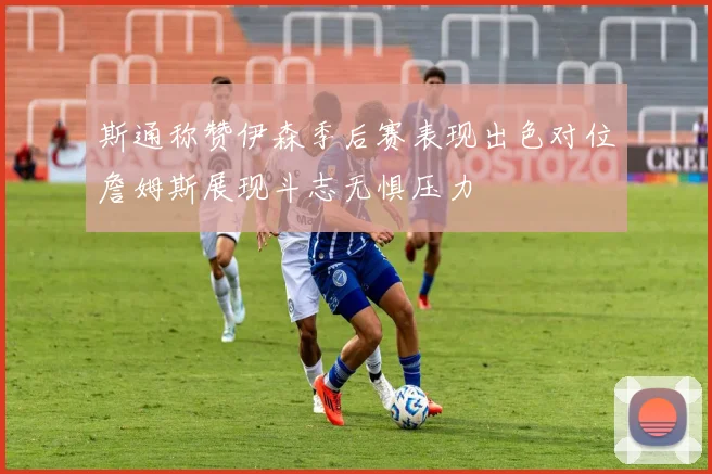 斯通称赞伊森季后赛表现出色对位詹姆斯展现斗志无惧压力