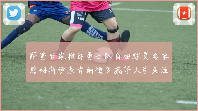 薪资专家推荐勇士队自由球员名单詹姆斯伊森肯纳德罗威等人引关注
