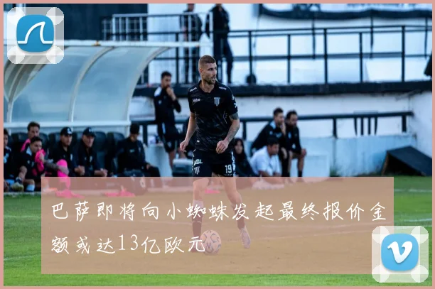 巴萨即将向小蜘蛛发起最终报价金额或达13亿欧元