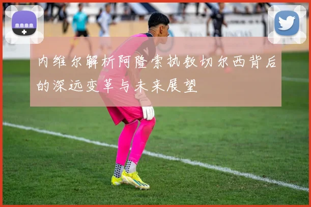 内维尔解析阿隆索执教切尔西背后的深远变革与未来展望