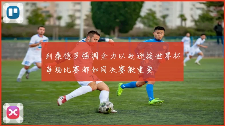 利桑德罗强调全力以赴迎接世界杯每场比赛都如同决赛般重要