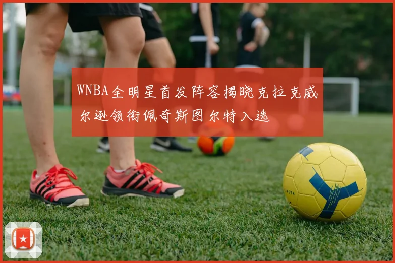 WNBA全明星首发阵容揭晓克拉克威尔逊领衔佩奇斯图尔特入选
