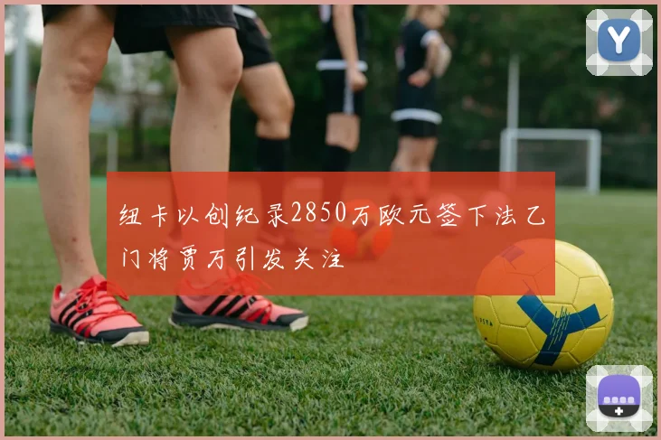 纽卡以创纪录2850万欧元签下法乙门将贾万引发关注