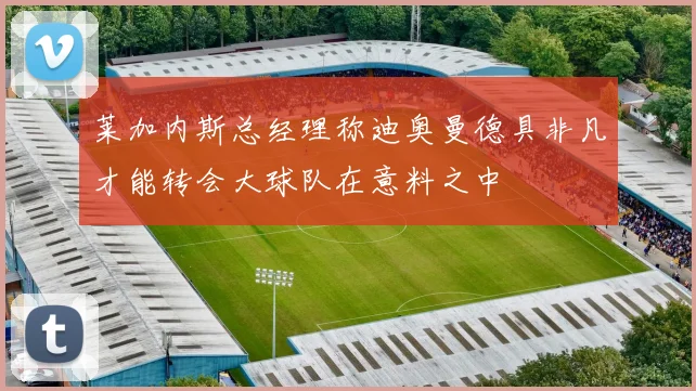 莱加内斯总经理称迪奥曼德具非凡才能转会大球队在意料之中