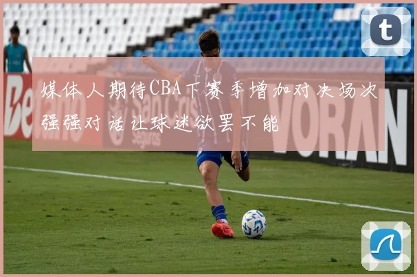 媒体人期待CBA下赛季增加对决场次强强对话让球迷欲罢不能