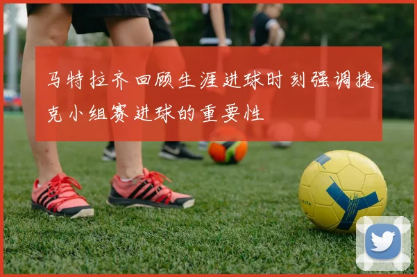 马特拉齐回顾生涯进球时刻强调捷克小组赛进球的重要性
