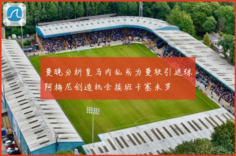 曼晚分析皇马内乱或为曼联引进琼阿梅尼创造机会接班卡塞米罗