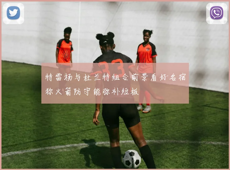 特雷杨与杜兰特组合前景看好名宿称火箭防守能弥补短板