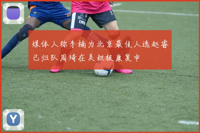 媒体人称李楠为北京最佳人选赵睿已归队周琦在美积极康复中