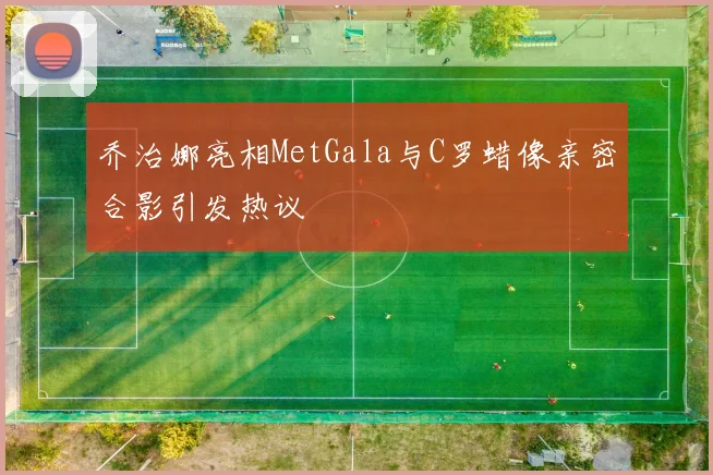 乔治娜亮相MetGala与C罗蜡像亲密合影引发热议