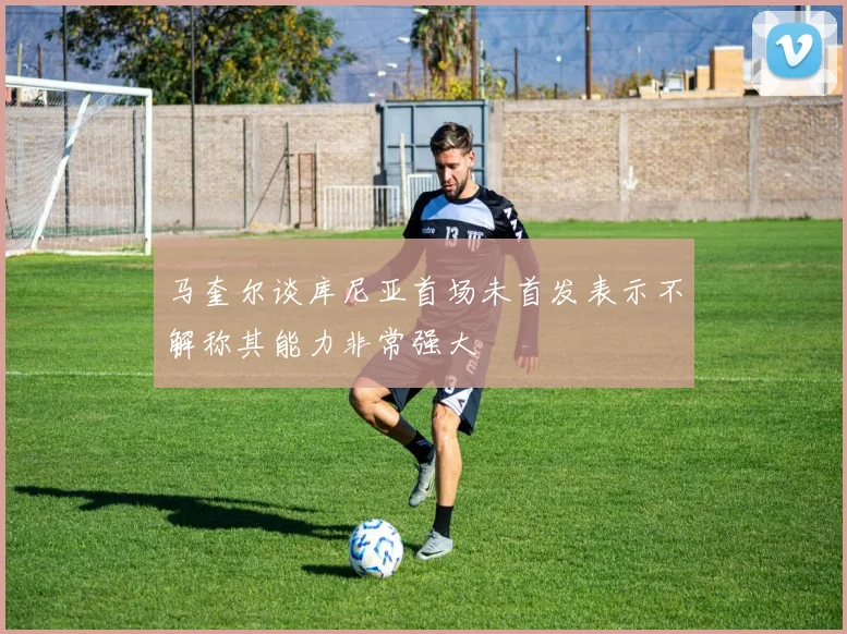 马奎尔谈库尼亚首场未首发表示不解称其能力非常强大