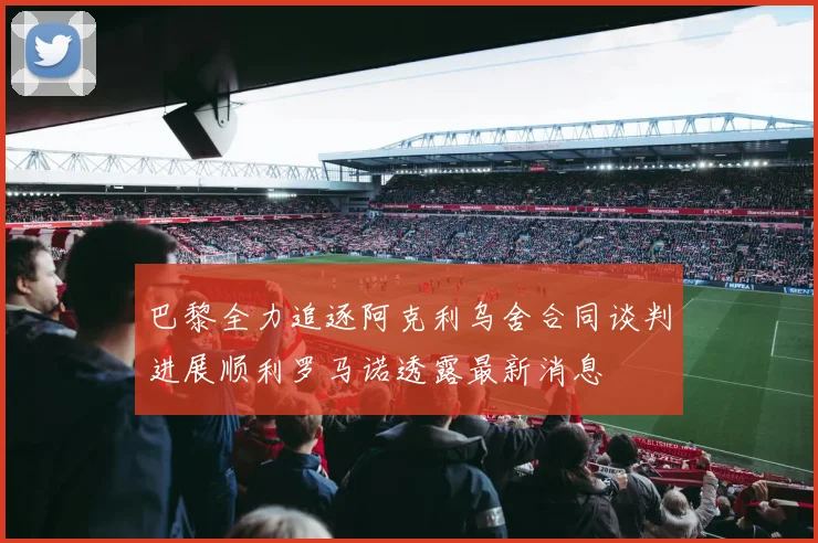 巴黎全力追逐阿克利乌舍合同谈判进展顺利罗马诺透露最新消息