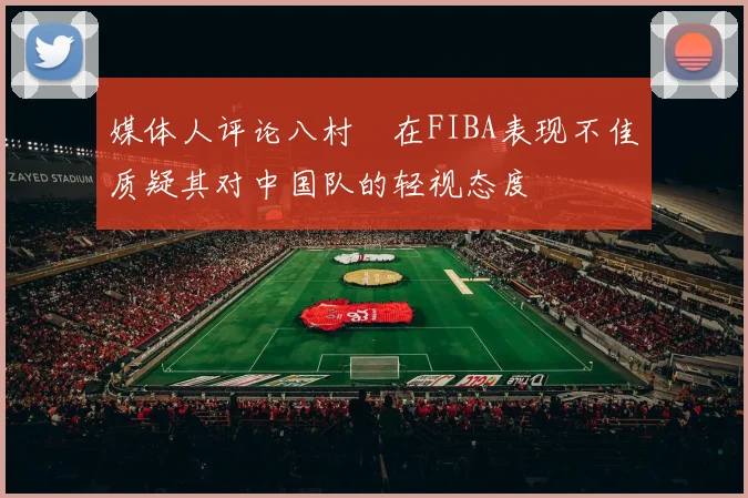 媒体人评论八村塁在FIBA表现不佳质疑其对中国队的轻视态度
