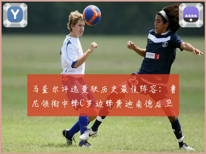 马奎尔评选曼联历史最佳阵容：鲁尼领衔中锋C罗边锋费迪南德后卫