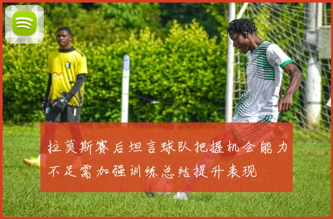 拉莫斯赛后坦言球队把握机会能力不足需加强训练总结提升表现