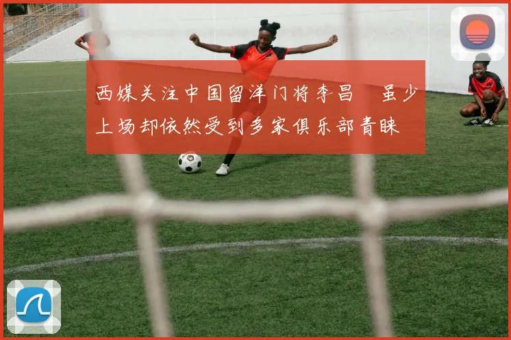 西媒关注中国留洋门将李昌祎虽少上场却依然受到多家俱乐部青睐
