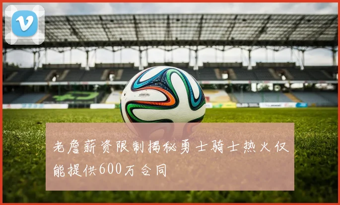 老詹薪资限制揭秘勇士骑士热火仅能提供600万合同