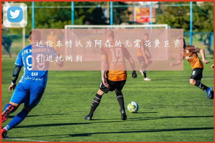 达伦本特认为阿森纳无需花费巨资引进托纳利