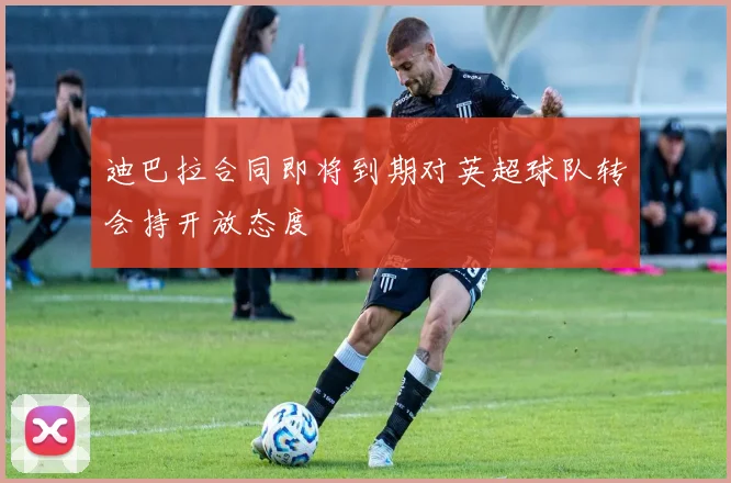 迪巴拉合同即将到期对英超球队转会持开放态度