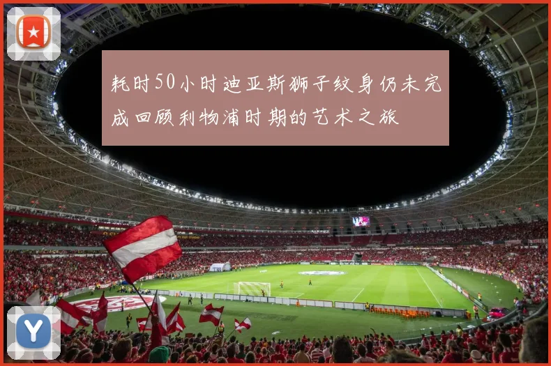 耗时50小时迪亚斯狮子纹身仍未完成回顾利物浦时期的艺术之旅