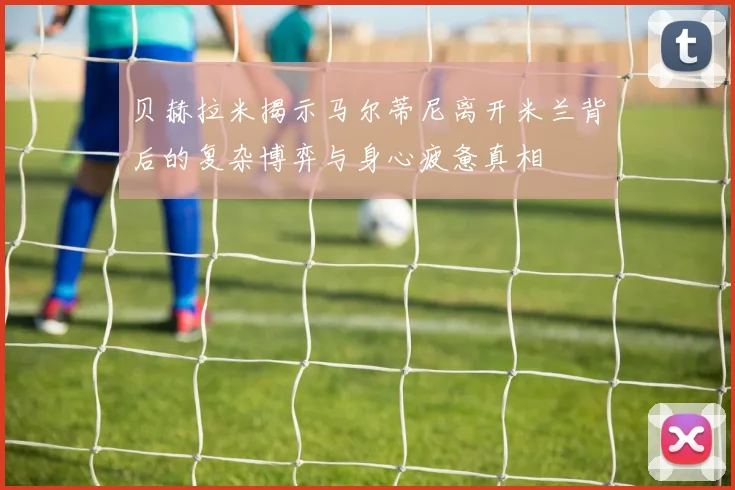 贝赫拉米揭示马尔蒂尼离开米兰背后的复杂博弈与身心疲惫真相