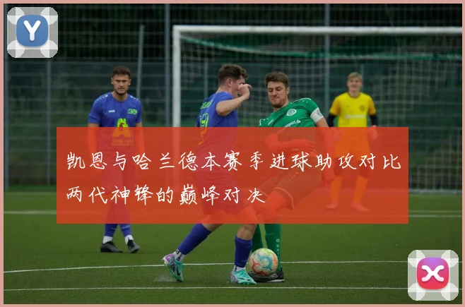 凯恩与哈兰德本赛季进球助攻对比两代神锋的巅峰对决