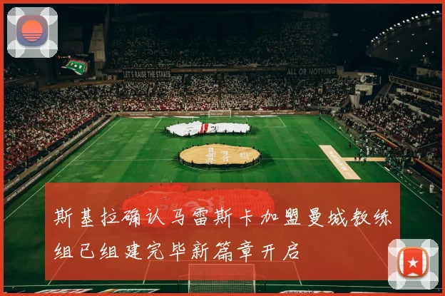 斯基拉确认马雷斯卡加盟曼城教练组已组建完毕新篇章开启