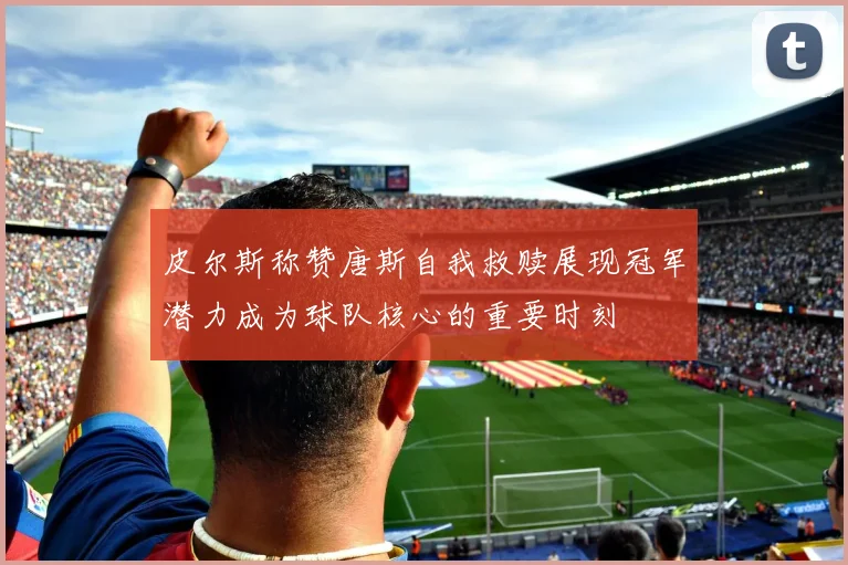 皮尔斯称赞唐斯自我救赎展现冠军潜力成为球队核心的重要时刻