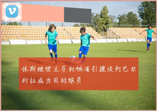 休斯继续主导利物浦引援谈判巴尔科拉成为目标球员