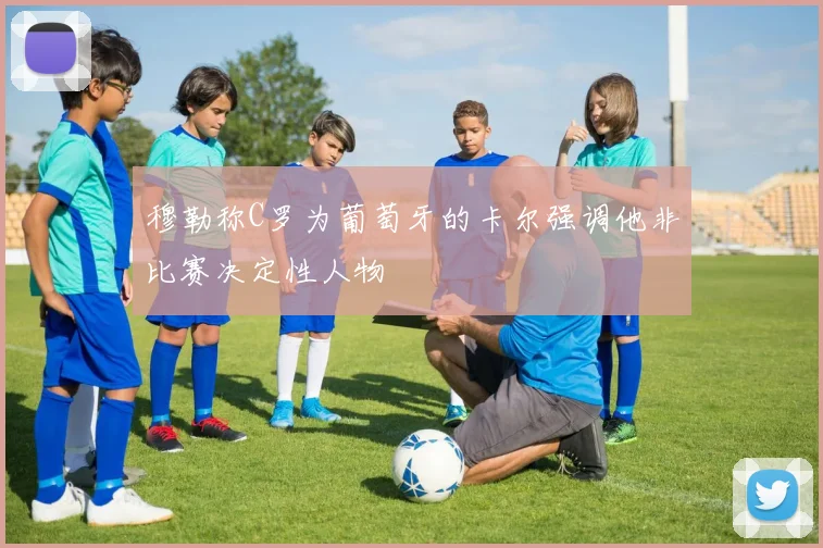 穆勒称C罗为葡萄牙的卡尔强调他非比赛决定性人物