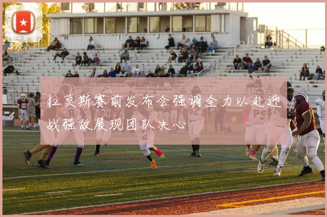 拉莫斯赛前发布会强调全力以赴迎战强敌展现团队决心