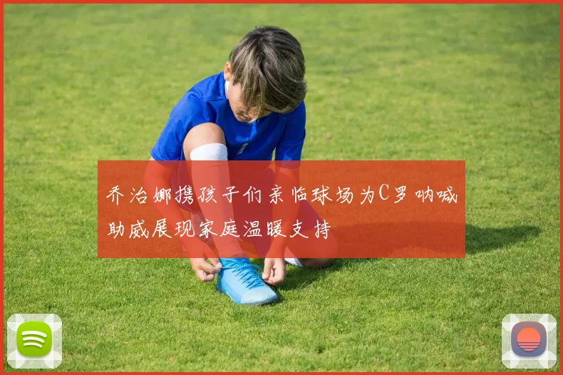 乔治娜携孩子们亲临球场为C罗呐喊助威展现家庭温暖支持